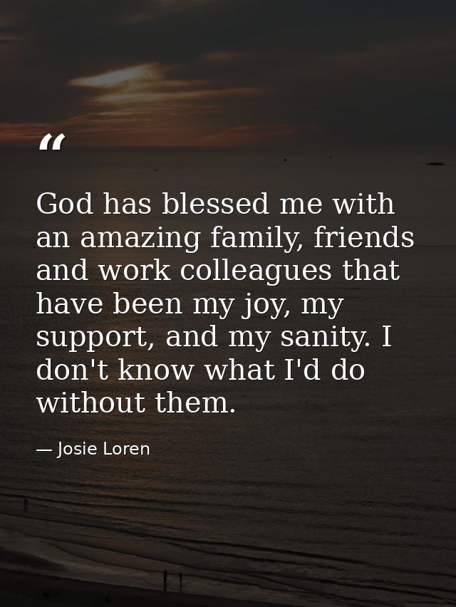 God has blessed me with an amazing family, friends and work colleagues that have been my joy, my support, and my sanity. — Josie Loren