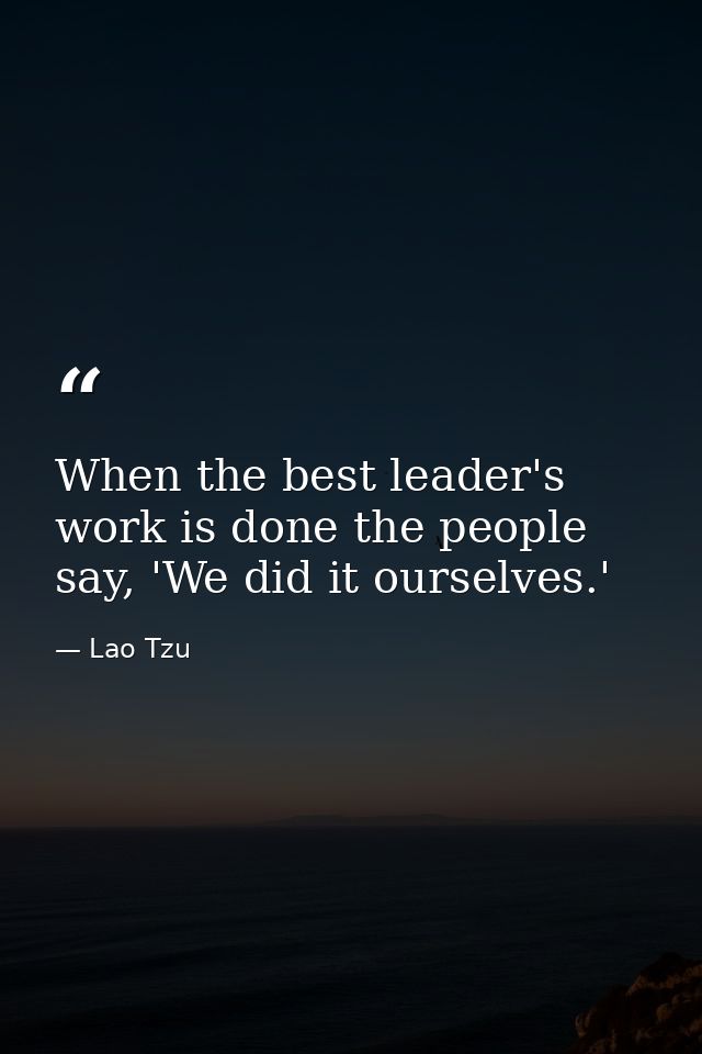 When the best leader's work is done the people say, 'We did it ourselves.' — Lao Tzu