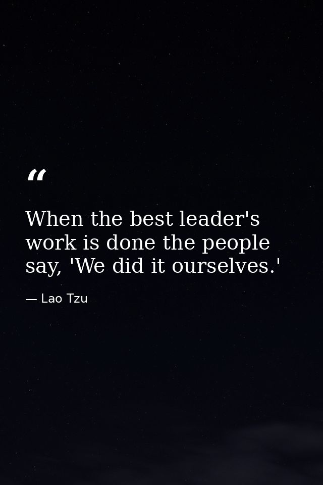When the best leader's work is done the people say, 'We did it ourselves.' — Lao Tzu
