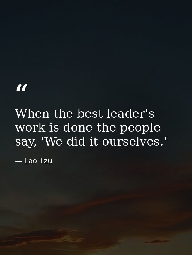 When the best leader's work is done the people say, 'We did it ourselves.' — Lao Tzu