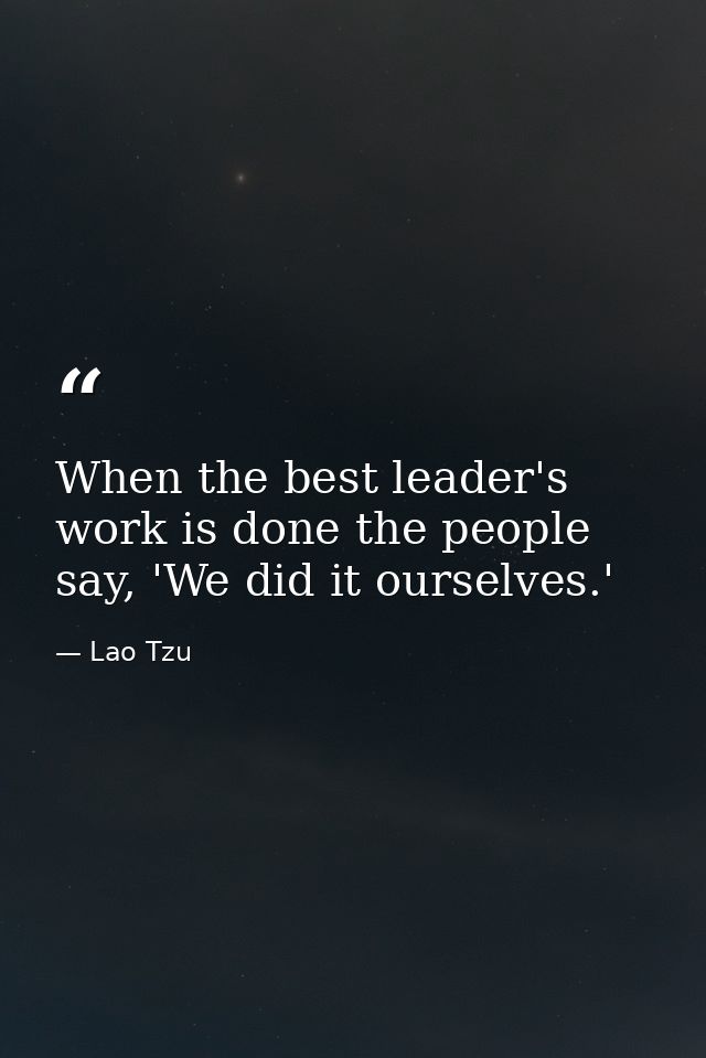 When the best leader's work is done the people say, 'We did it ourselves.' — Lao Tzu
