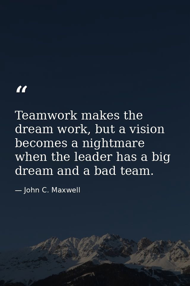 Teamwork makes the dream work, but a vision becomes a nightmare when the leader has a big dream and a bad team. — John C. Maxwell