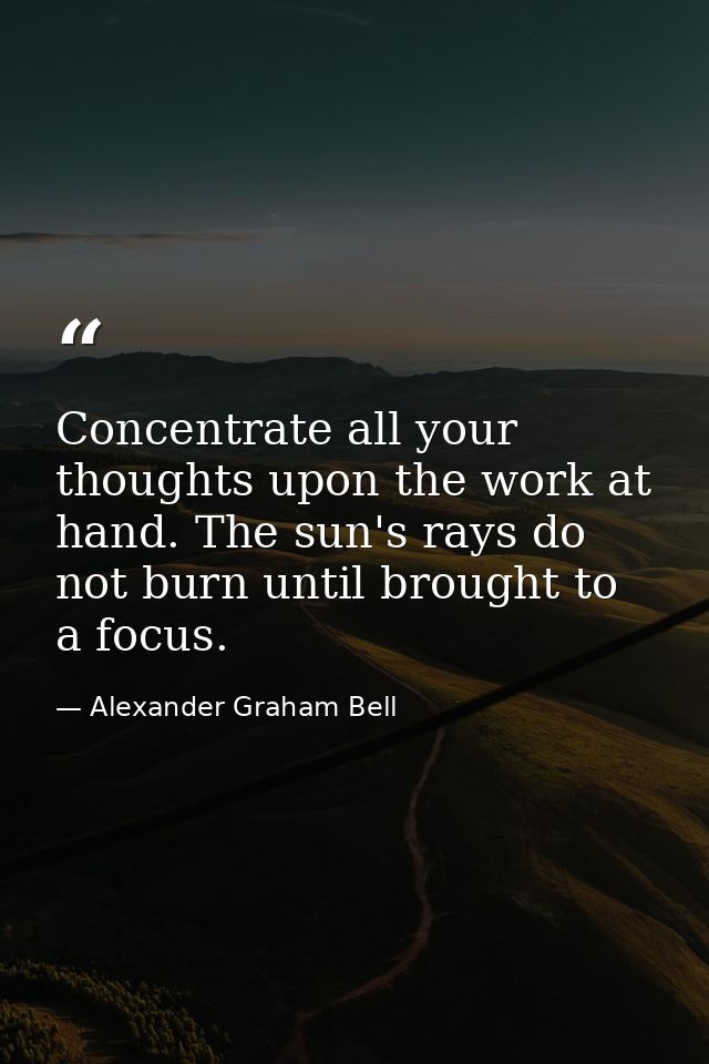 Concentrate all your thoughts upon the work at hand. The sun's rays do not burn until brought to a focus. — Alexander Graham Bell