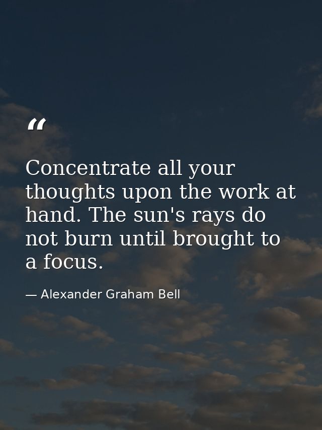 Concentrate all your thoughts upon the work at hand. The sun's rays do not burn until brought to a focus. — Alexander Graham Bell