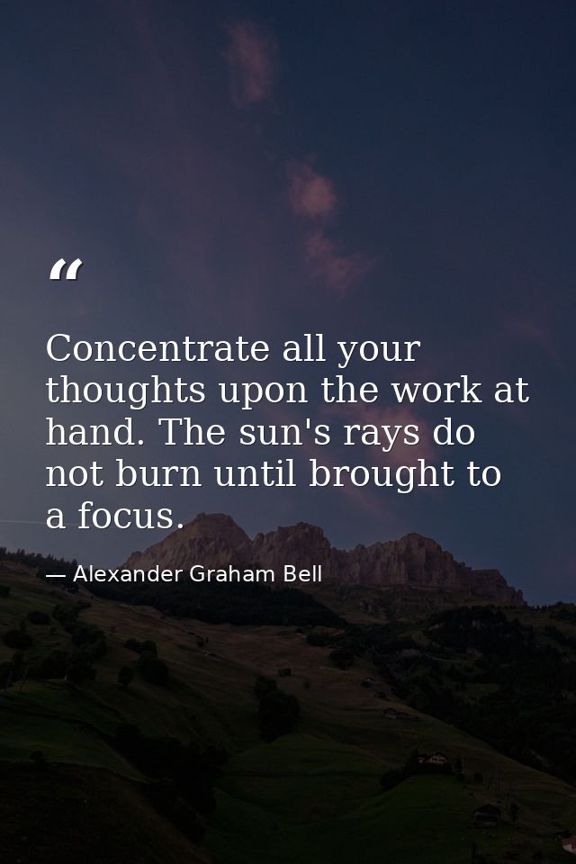 Concentrate all your thoughts upon the work at hand. The sun's rays do not burn until brought to a focus. — Alexander Graham Bell