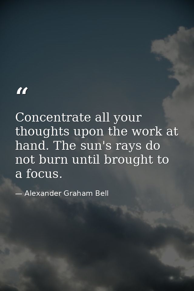 Concentrate all your thoughts upon the work at hand. The sun's rays do not burn until brought to a focus. — Alexander Graham Bell