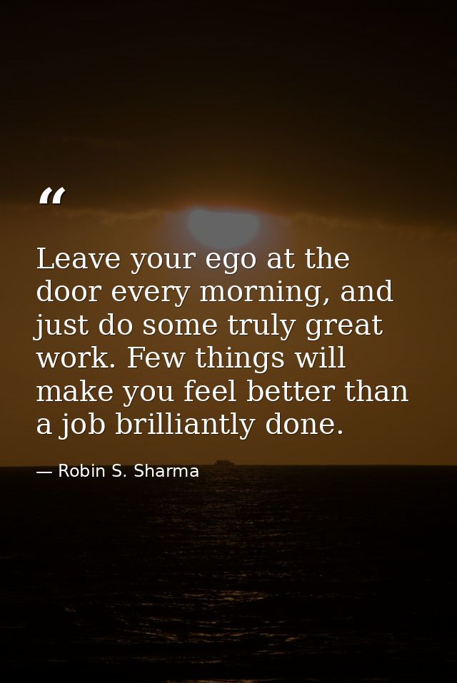 Leave your ego at the door every morning, and just do some truly great work. Few things will make you feel better than a — Robin S. Sharma