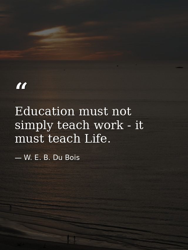 Education must not simply teach work - it must teach Life. — W. E. B. Du Bois