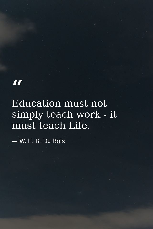Education must not simply teach work - it must teach Life. — W. E. B. Du Bois