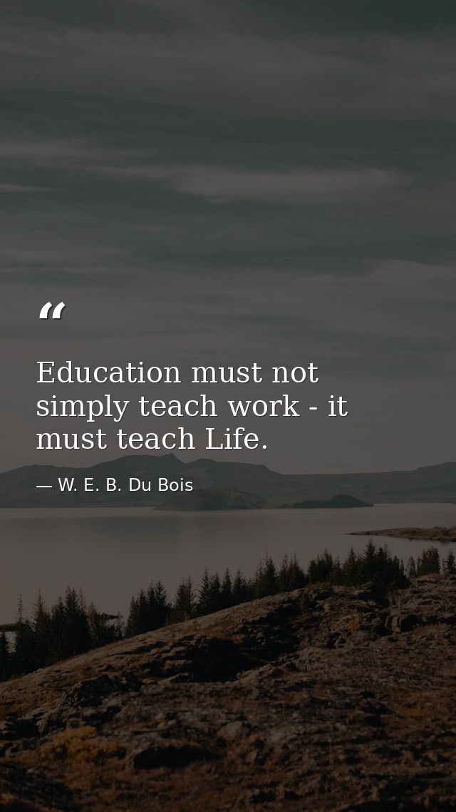 Education must not simply teach work - it must teach Life. — W. E. B. Du Bois