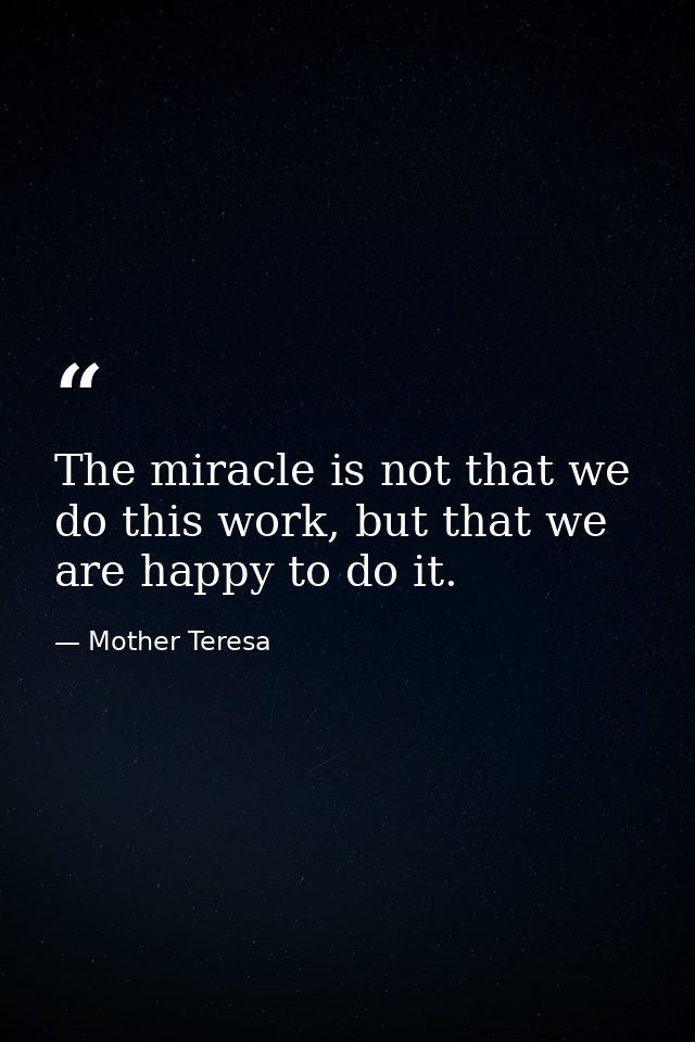 The miracle is not that we do this work, but that we are happy to do it. — Mother Teresa