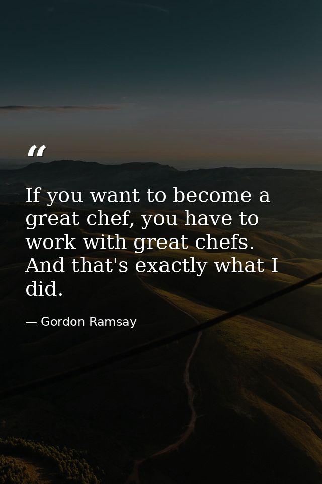 If you want to become a great chef, you have to work with great chefs. And that's exactly what I did. — Gordon Ramsay
