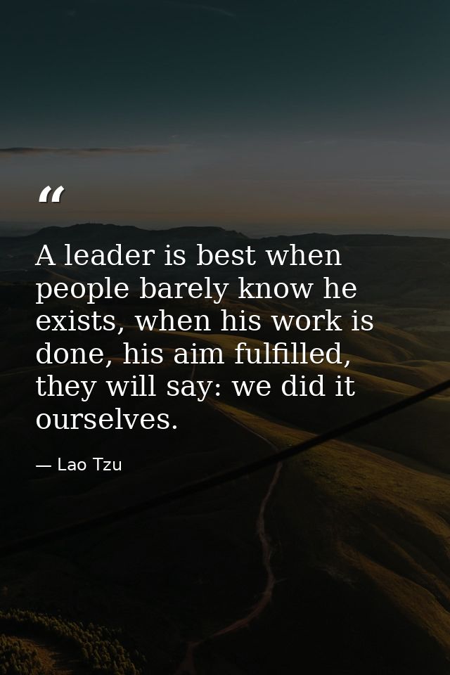 A leader is best when people barely know he exists, when his work is done, his aim fulfilled, they will say: we did it o — Lao Tzu