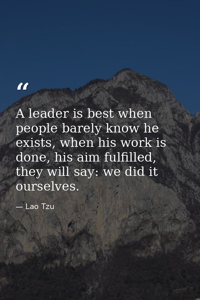 A leader is best when people barely know he exists, when his work is done, his aim fulfilled, they will say: we did it o — Lao Tzu