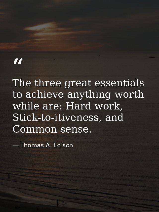The three great essentials to achieve anything worth while are: Hard work, Stick-to-itiveness, and Common sense. — Thomas A. Edison