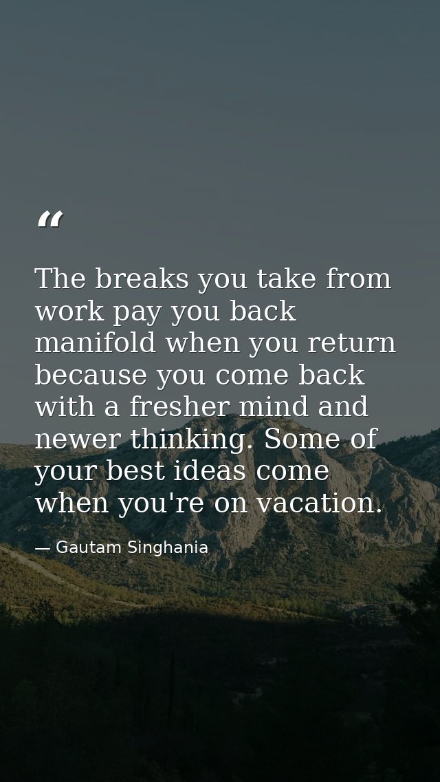 The breaks you take from work pay you back manifold when you return because you come back with a fresher mind and newer  — Gautam Singhania