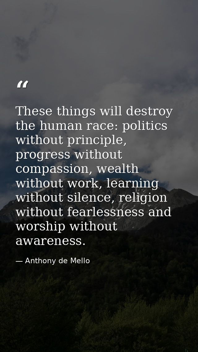 These things will destroy the human race: politics without principle, progress without compassion, wealth without work,  — Anthony de Mello