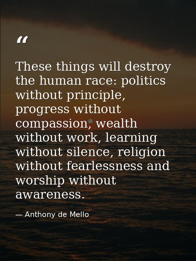 These things will destroy the human race: politics without principle, progress without compassion, wealth without work,  — Anthony de Mello