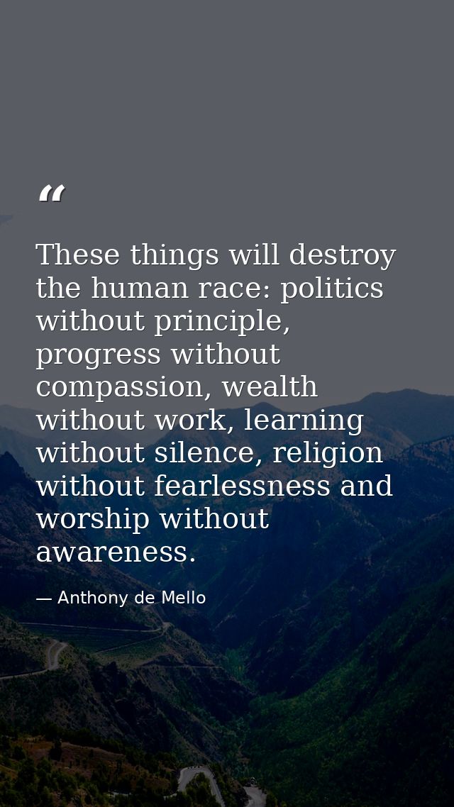 These things will destroy the human race: politics without principle, progress without compassion, wealth without work,  — Anthony de Mello