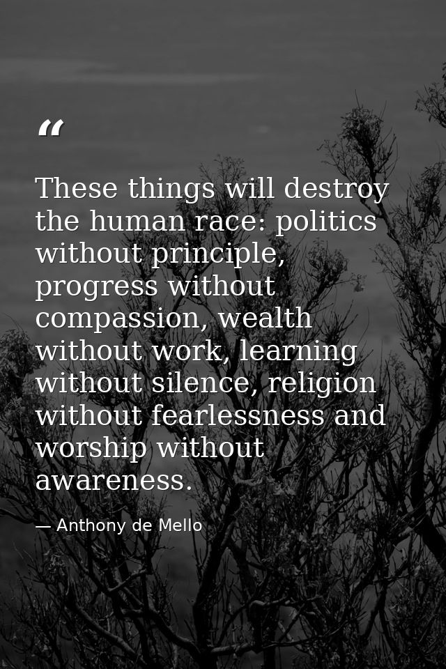 These things will destroy the human race: politics without principle, progress without compassion, wealth without work,  — Anthony de Mello