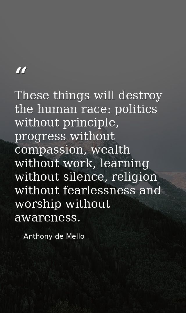 These things will destroy the human race: politics without principle, progress without compassion, wealth without work,  — Anthony de Mello