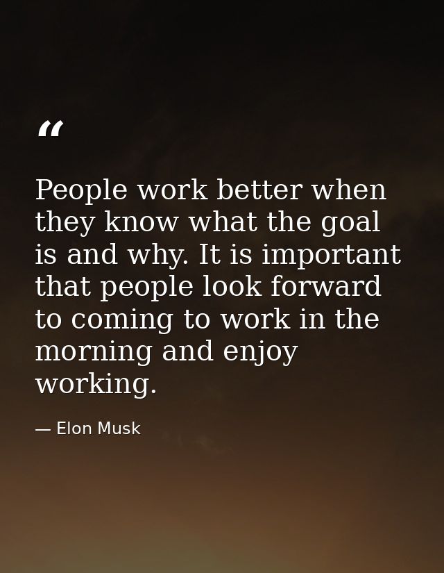 People work better when they know what the goal is and why. It is important that people look forward to coming to work i — Elon Musk