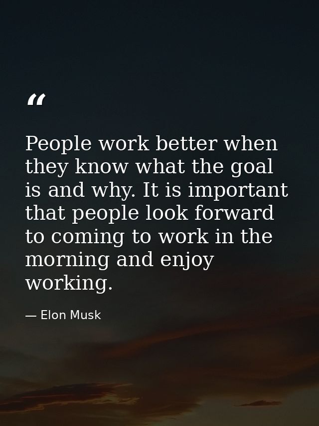 People work better when they know what the goal is and why. It is important that people look forward to coming to work i — Elon Musk