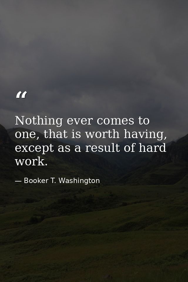 Nothing ever comes to one, that is worth having, except as a result of hard work. — Booker T. Washington