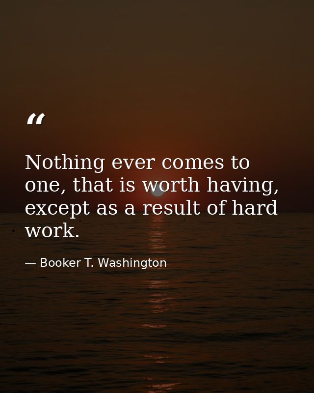 Nothing ever comes to one, that is worth having, except as a result of hard work. — Booker T. Washington