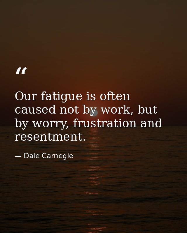 Our fatigue is often caused not by work, but by worry, frustration and resentment. — Dale Carnegie