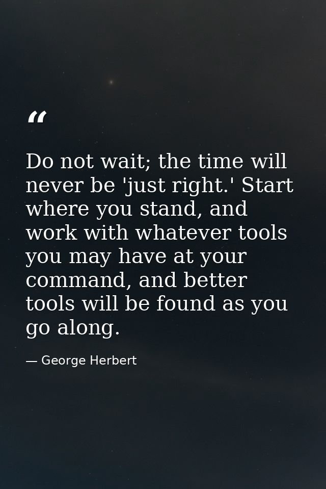 Do not wait; the time will never be 'just right.' Start where you stand, and work with whatever tools you may have at yo — George Herbert