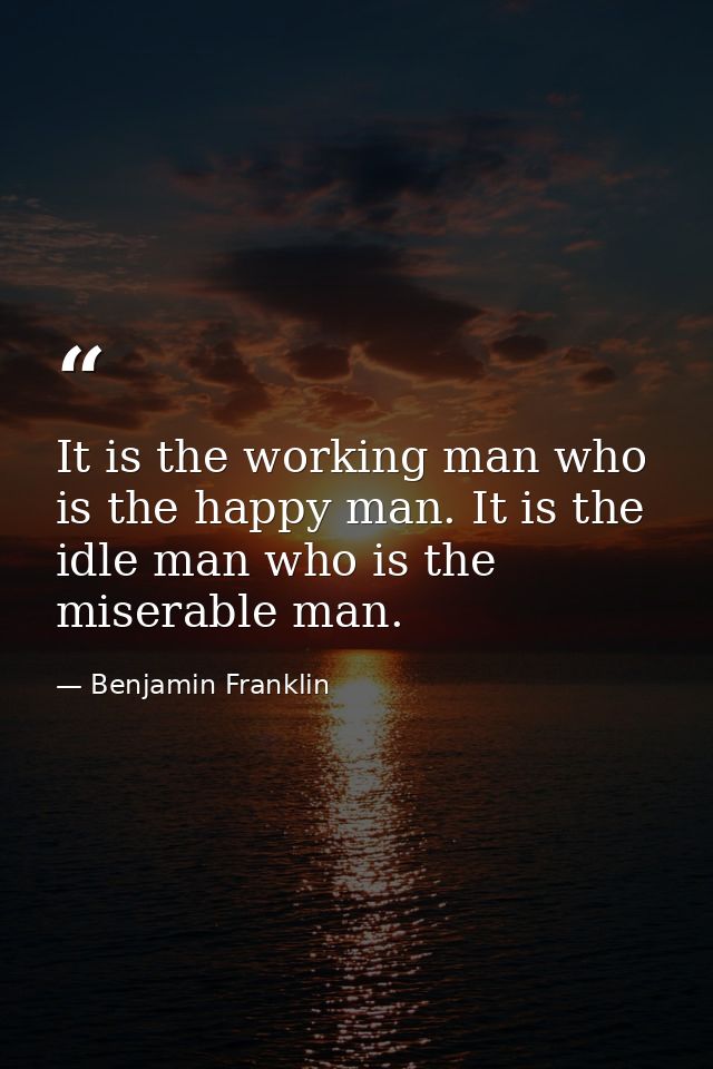 It is the working man who is the happy man. It is the idle man who is the miserable man. — Benjamin Franklin