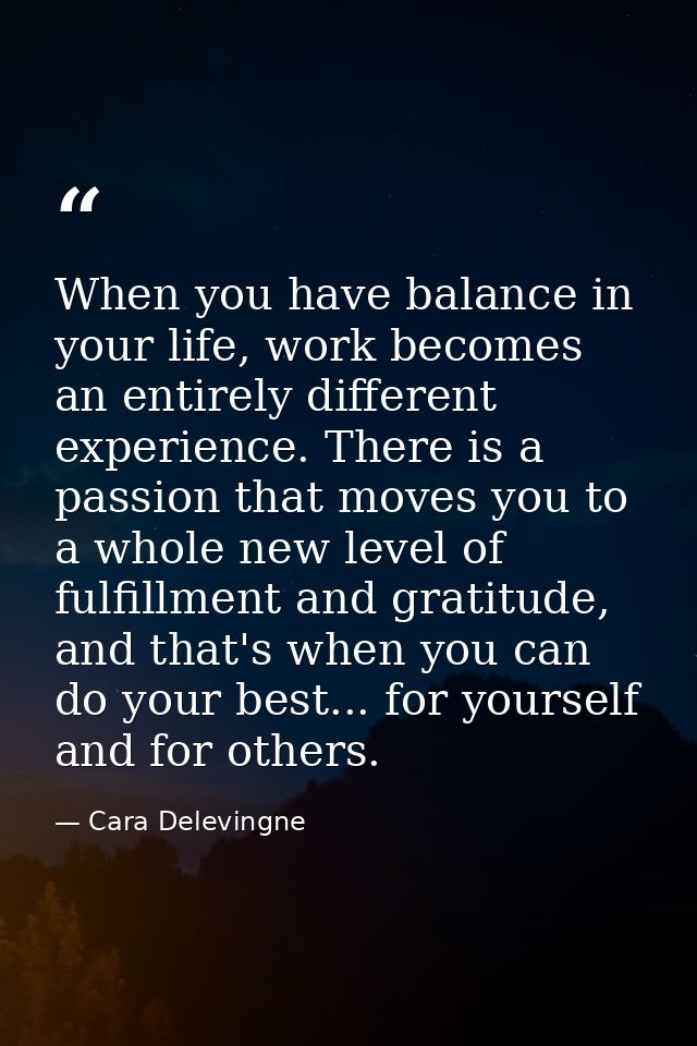 When you have balance in your life, work becomes an entirely different experience. There is a passion that moves you to  — Cara Delevingne