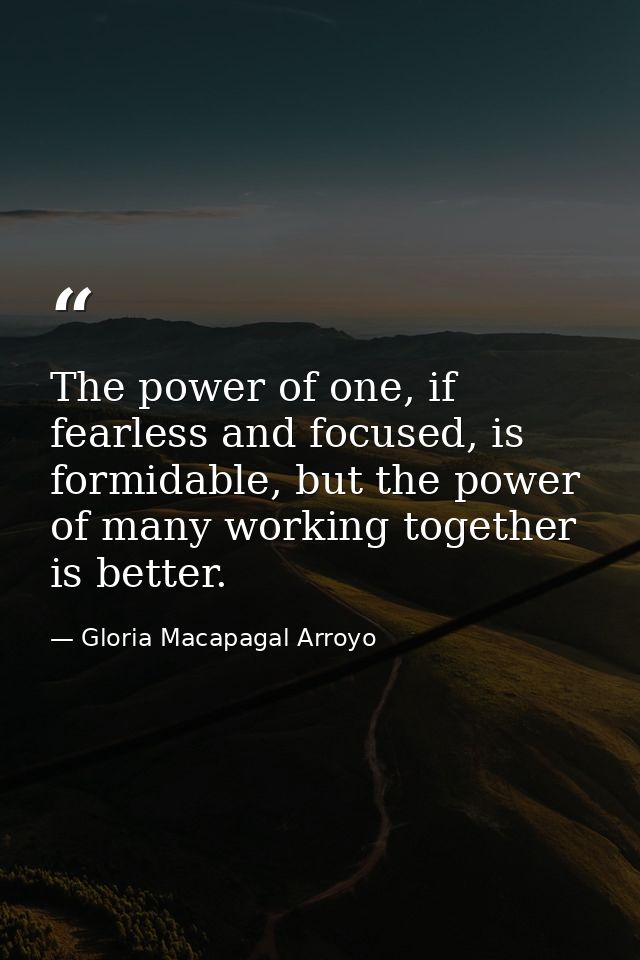 The power of one, if fearless and focused, is formidable, but the power of many working together is better. — Gloria Macapagal Arroyo