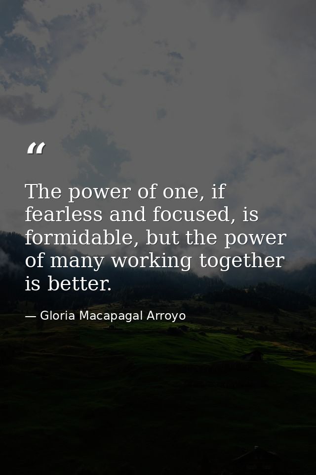 The power of one, if fearless and focused, is formidable, but the power of many working together is better. — Gloria Macapagal Arroyo
