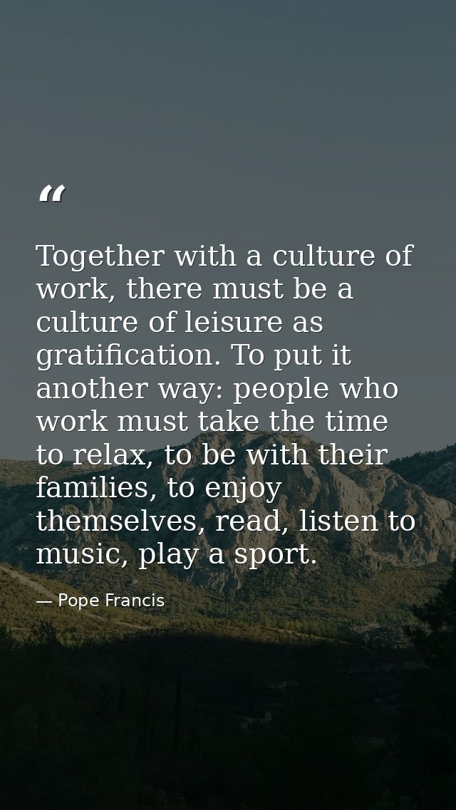 Together with a culture of work, there must be a culture of leisure as gratification. To put it another way: people who  — Pope Francis