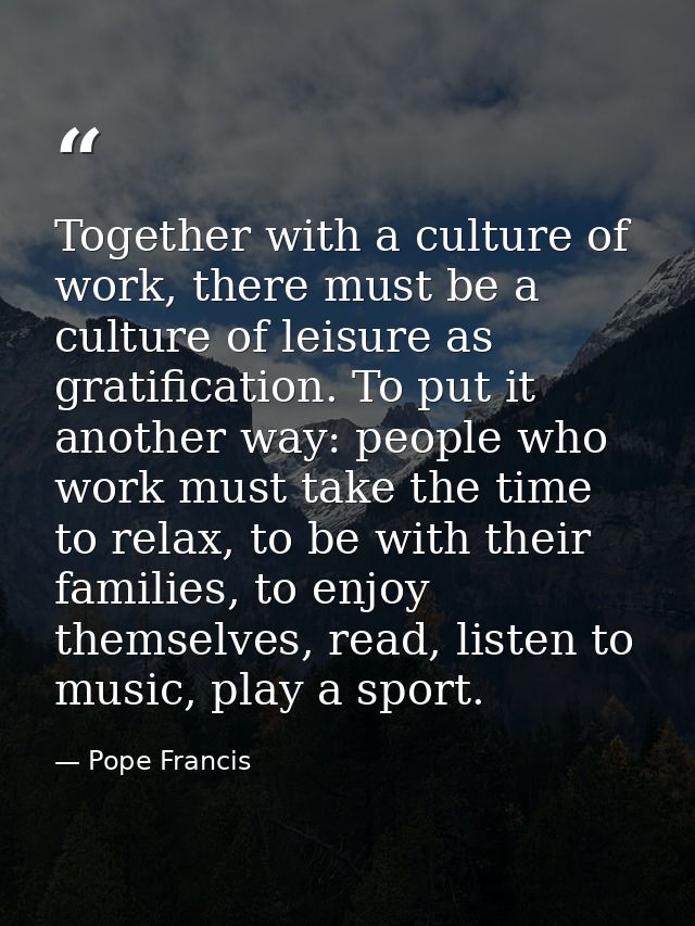 Together with a culture of work, there must be a culture of leisure as gratification. To put it another way: people who  — Pope Francis