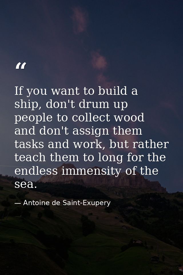 If you want to build a ship, don't drum up people to collect wood and don't assign them tasks and work, but rather teach — Antoine de Saint-Exupery