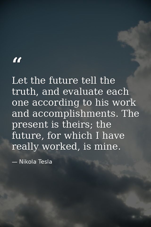 Let the future tell the truth, and evaluate each one according to his work and accomplishments. The present is theirs; t — Nikola Tesla