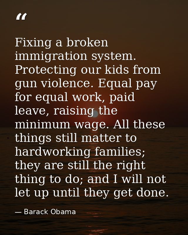 Fixing a broken immigration system. Protecting our kids from gun violence. Equal pay for equal work, paid leave, raising — Barack Obama