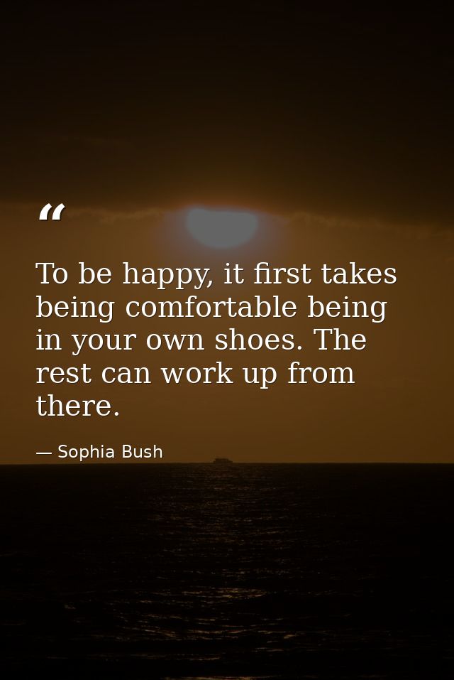 To be happy, it first takes being comfortable being in your own shoes. The rest can work up from there. — Sophia Bush