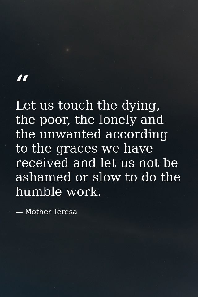 Let us touch the dying, the poor, the lonely and the unwanted according to the graces we have received and let us not be — Mother Teresa