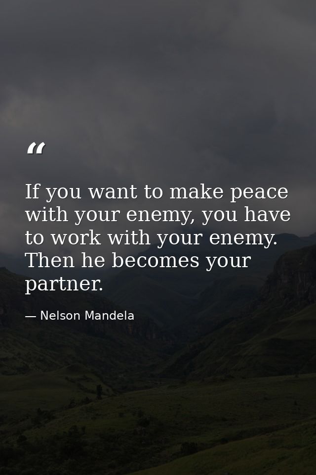 If you want to make peace with your enemy, you have to work with your enemy. Then he becomes your partner. — Nelson Mandela