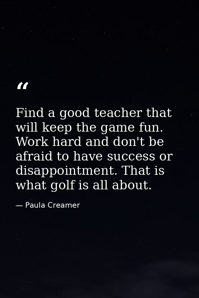 Find a good teacher that will keep the game fun. Work hard and don't be afraid to have success or disappointment. That i — Paula Creamer