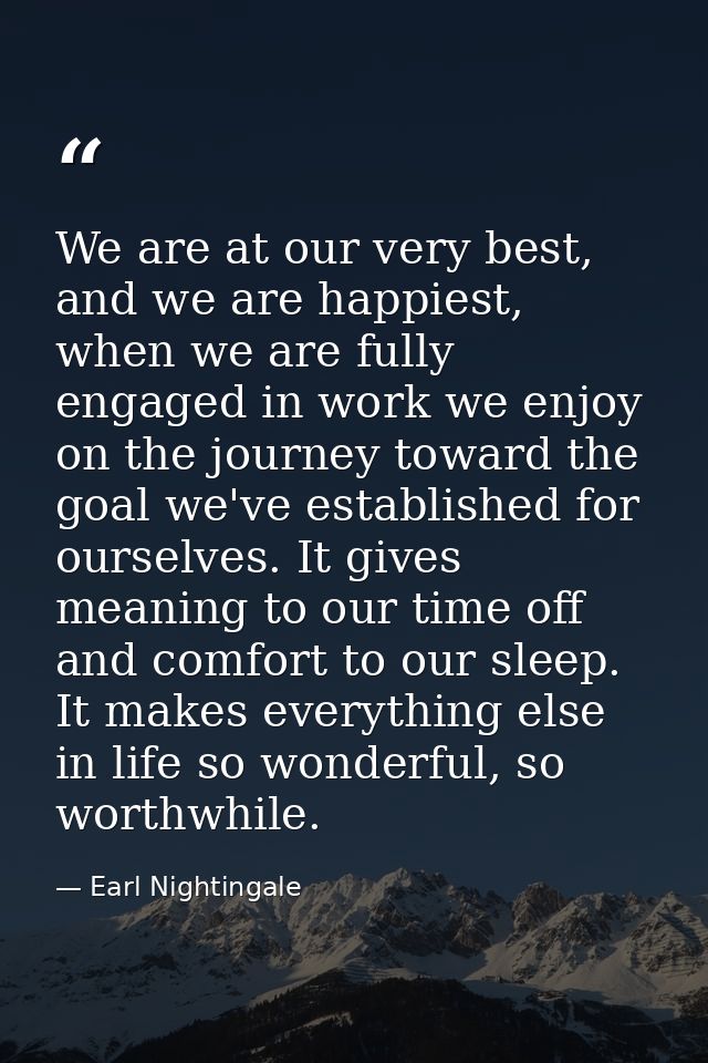 We are at our very best, and we are happiest, when we are fully engaged in work we enjoy on the journey toward the goal  — Earl Nightingale