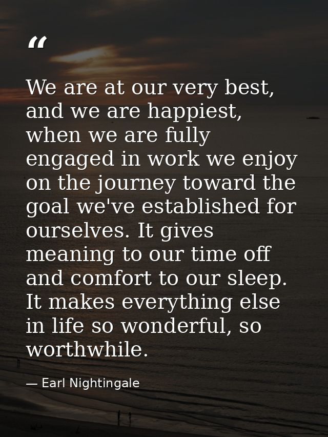 We are at our very best, and we are happiest, when we are fully engaged in work we enjoy on the journey toward the goal  — Earl Nightingale