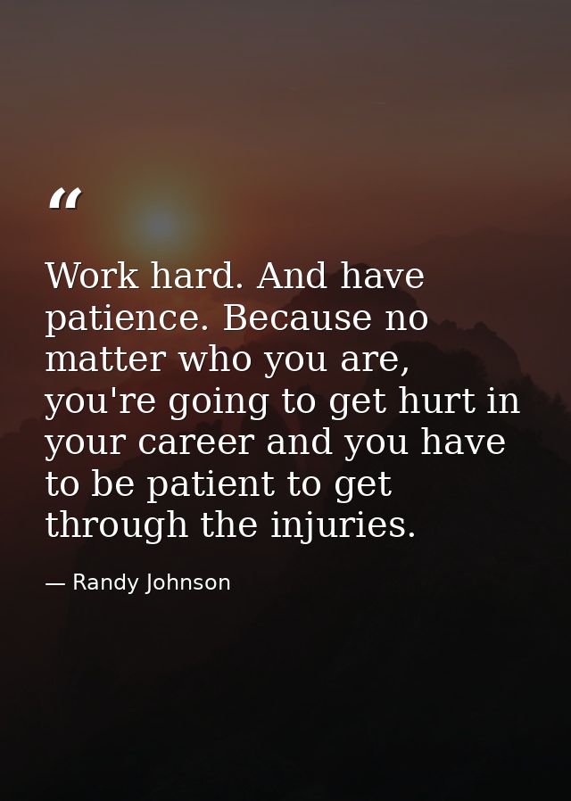 Work hard. And have patience. Because no matter who you are, you're going to get hurt in your career and you have to be  — Randy Johnson