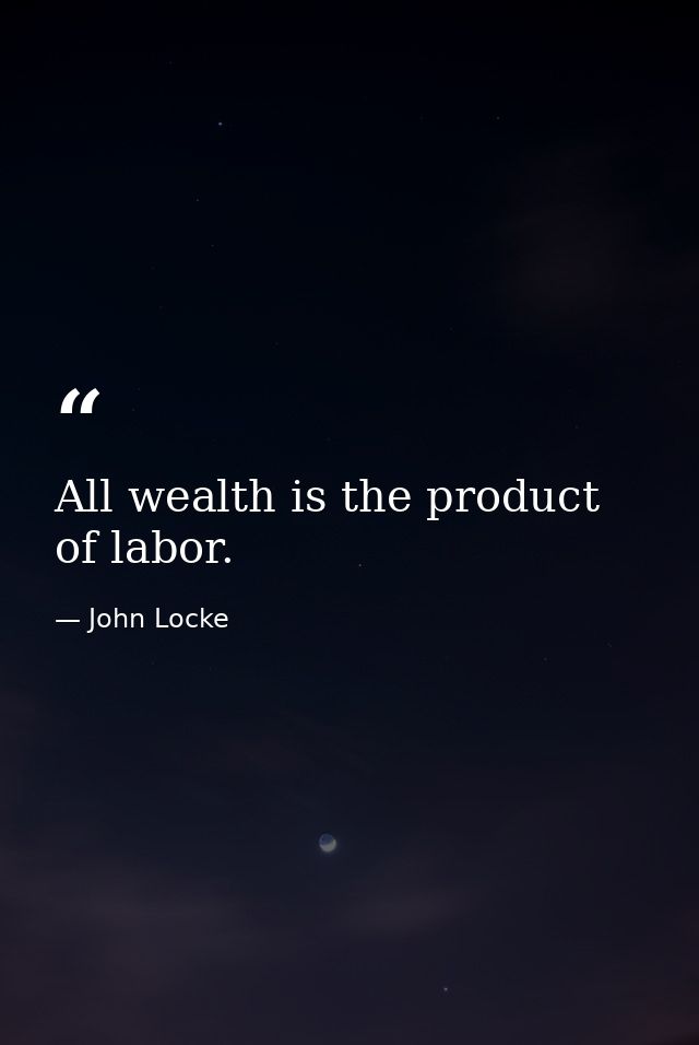 All wealth is the product of labor. — John Locke