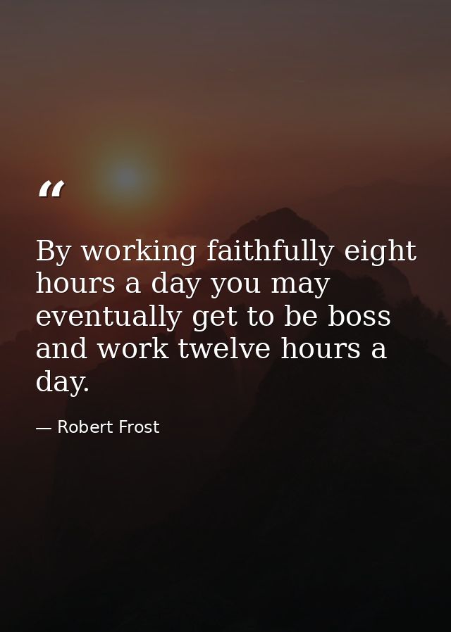 By working faithfully eight hours a day you may eventually get to be boss and work twelve hours a day. — Robert Frost