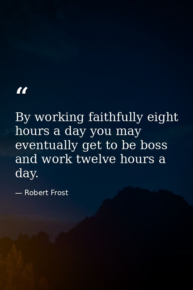 By working faithfully eight hours a day you may eventually get to be boss and work twelve hours a day. — Robert Frost